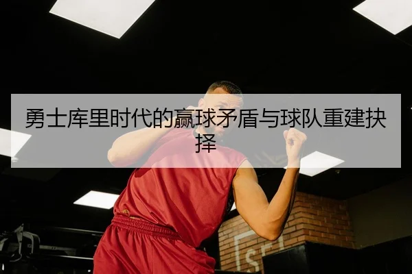 勇士库里时代的赢球矛盾与球队重建抉择